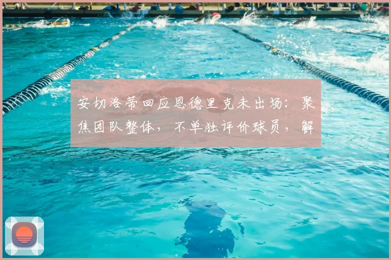 安切洛蒂回应恩德里克未出场:聚焦团队整体,不单独评价球员,解析皇马年轻球员使用策略