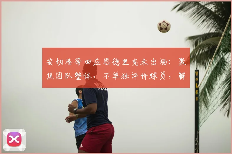 安切洛蒂回应恩德里克未出场：聚焦团队整体，不单独评价球员，解析皇马年轻球员使用策略