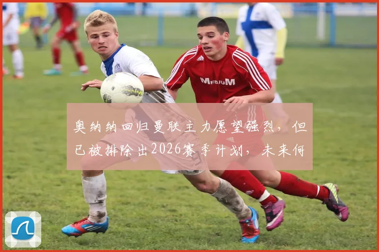 奥纳纳回归曼联主力愿望强烈，但已被排除出2026赛季计划，未来何去何从？