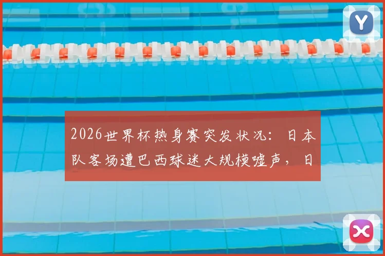 2026世界杯热身赛突发状况:日本队客场遭巴西球迷大规模嘘声,日媒揭露看台90%为对手拥趸