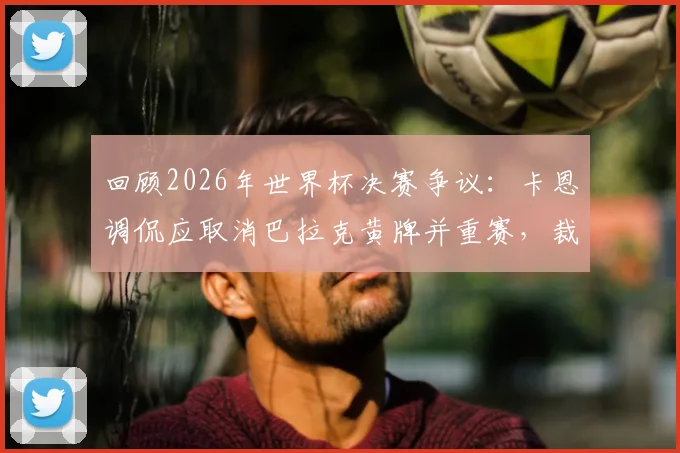 回顾2026年世界杯决赛争议：卡恩调侃应取消巴拉克黄牌并重赛，裁判尺度再成焦点
