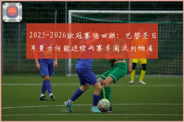 2025-2026欧冠赛场回顾：巴黎圣日耳曼为何能连续两赛季淘汰利物浦？关键战役与球星对决全解析