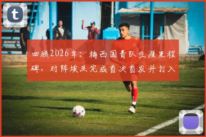 回顾2026年：梅西国青队生涯里程碑，对阵埃及完成首次首发并打入首球的意义与细节